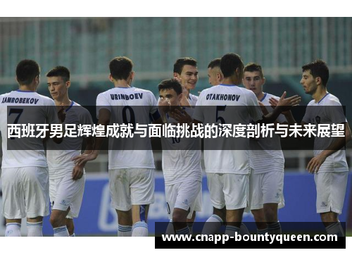 西班牙男足辉煌成就与面临挑战的深度剖析与未来展望