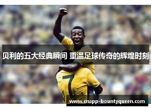 贝利的五大经典瞬间 重温足球传奇的辉煌时刻