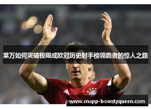 莱万如何突破极限成欧冠历史射手榜领跑者的惊人之路