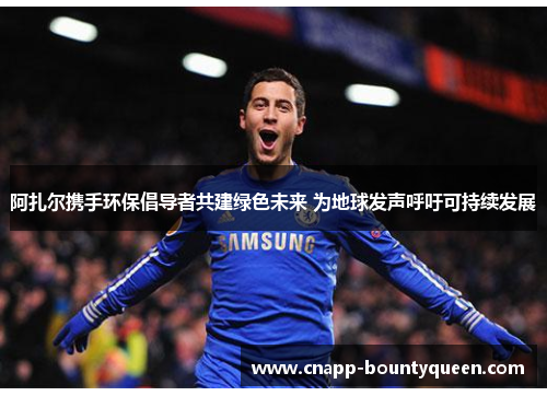 阿扎尔携手环保倡导者共建绿色未来 为地球发声呼吁可持续发展