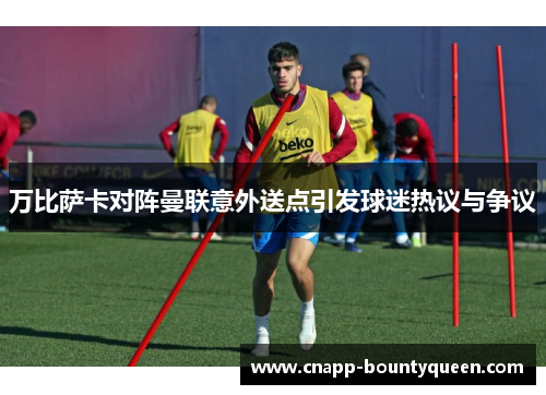 万比萨卡对阵曼联意外送点引发球迷热议与争议